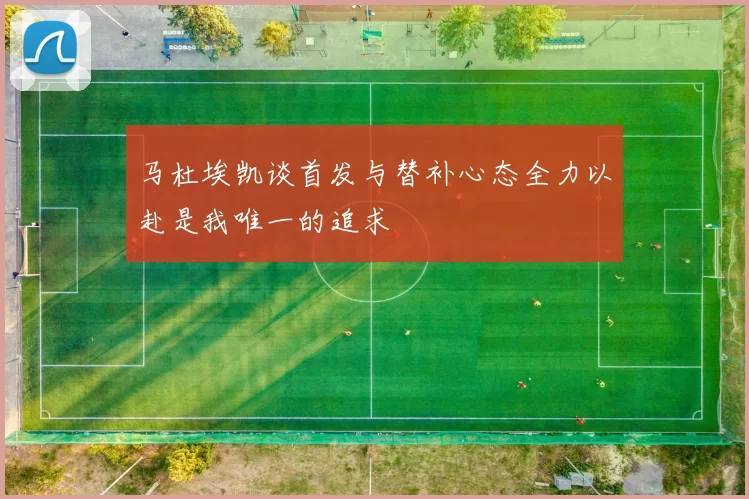 马杜埃凯谈首发与替补心态全力以赴是我唯一的追求