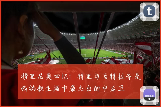 穆里尼奥回忆：特里与马特拉齐是我执教生涯中最杰出的中后卫