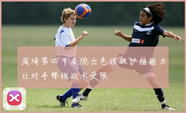 周琦第四节表现出色顶级护框能力让对手锋线战术受限