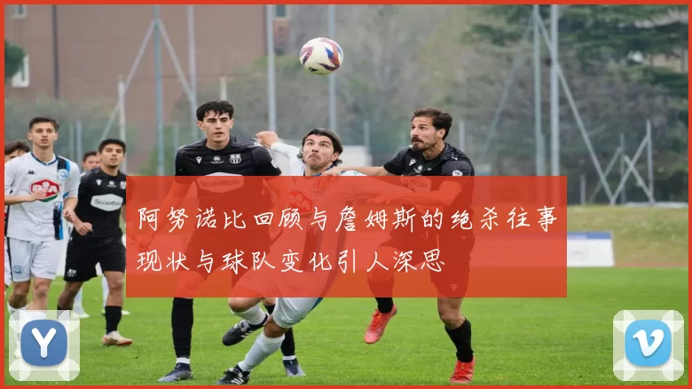 阿努诺比回顾与詹姆斯的绝杀往事现状与球队变化引人深思