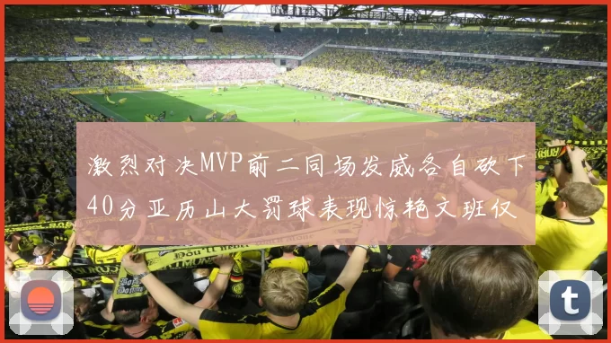 激烈对决MVP前二同场发威各自砍下40分亚历山大罚球表现惊艳文班仅得4罚机会