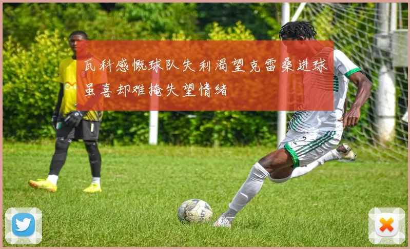 瓦科感慨球队失利渴望克雷桑进球虽喜却难掩失望情绪