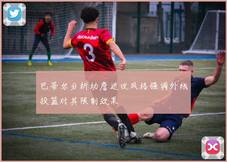 巴蒂尔分析幼詹进攻风格强调外线投篮对其限制效果