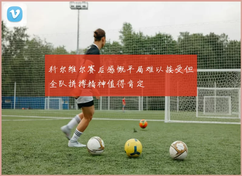 科尔维尔赛后感慨平局难以接受但全队拼搏精神值得肯定