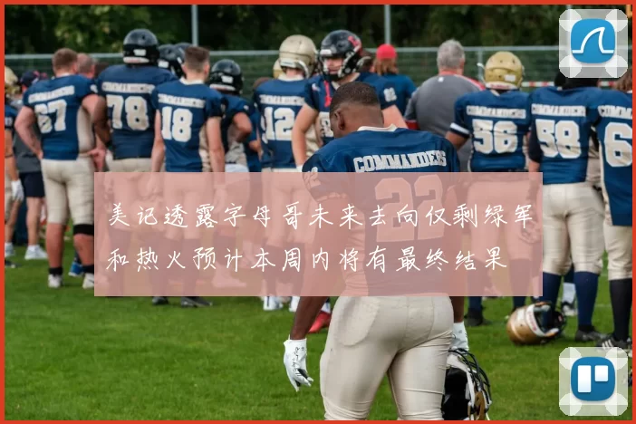 美记透露字母哥未来去向仅剩绿军和热火预计本周内将有最终结果