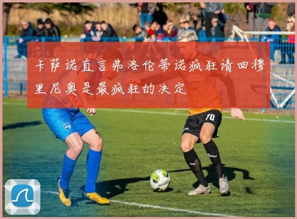 卡萨诺直言弗洛伦蒂诺疯狂请回穆里尼奥是最疯狂的决定