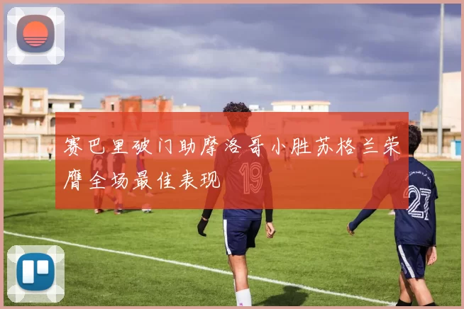 赛巴里破门助摩洛哥小胜苏格兰荣膺全场最佳表现