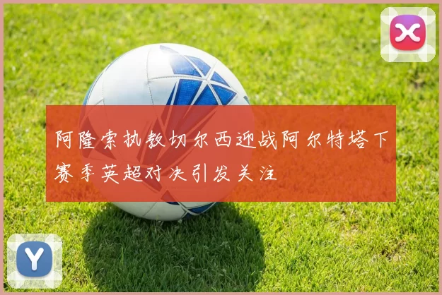 阿隆索执教切尔西迎战阿尔特塔下赛季英超对决引发关注