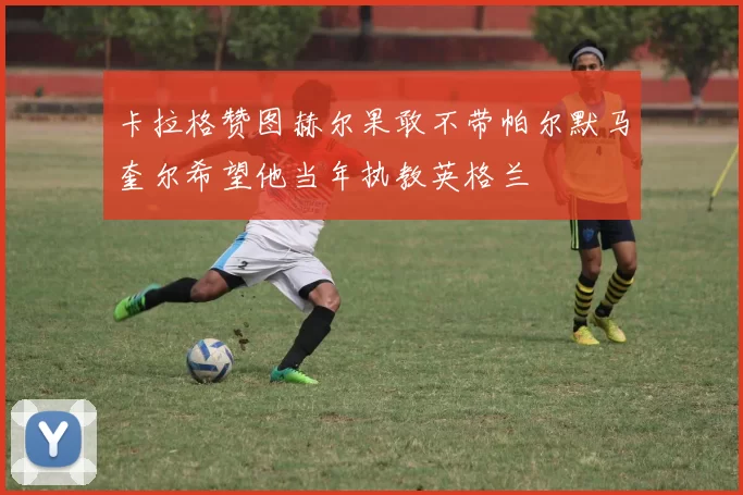 卡拉格赞图赫尔果敢不带帕尔默马奎尔希望他当年执教英格兰