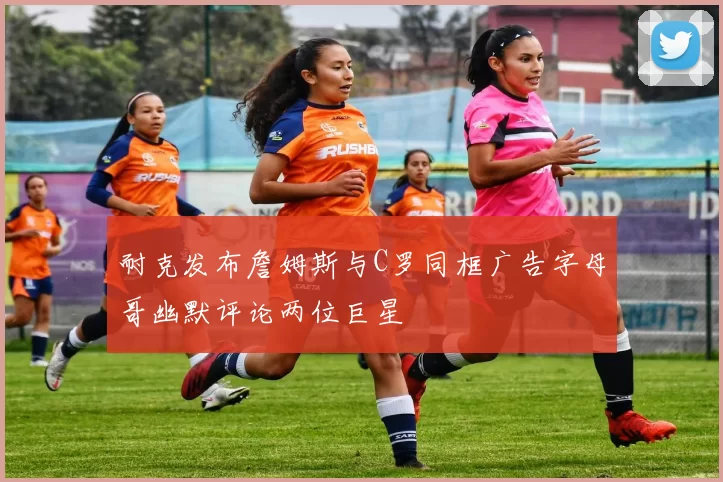 耐克发布詹姆斯与C罗同框广告字母哥幽默评论两位巨星