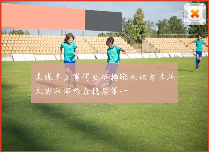 美媒季后赛得分榜揭晓米切尔力压文班和布伦森稳居第一