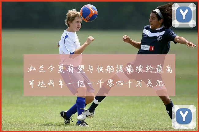 加兰今夏有望与快船提前续约最高可达两年一亿一千零四十万美元