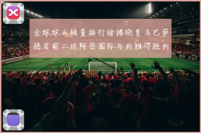 全球球衣销量排行榜揭晓皇马巴萨稳居前二迈阿密国际与利雅得胜利表现抢眼