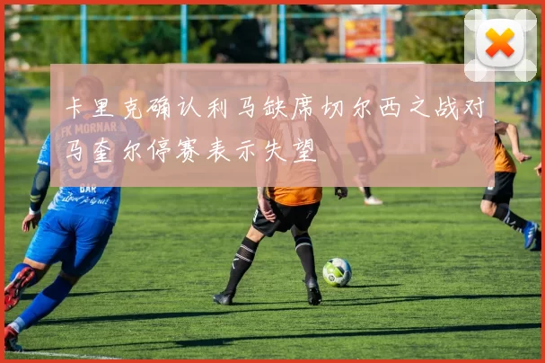 卡里克确认利马缺席切尔西之战对马奎尔停赛表示失望
