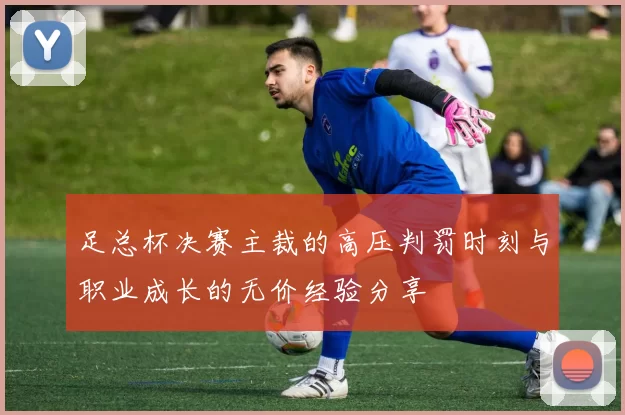 足总杯决赛主裁的高压判罚时刻与职业成长的无价经验分享
